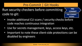 Run security checkers before committing
code to git:
Pre-Commit | Git Hooks
PRE-
COMMIT
• Invoke additional CLI scans / security checks before
code reaches continuous integration
• Use for secrets management, keys, access keys, etc.
• Important to note these client-side protections can be
disabled by engineers
©2018 – Puma Security, LLC
PRE-COMMIT
HOOKS
 