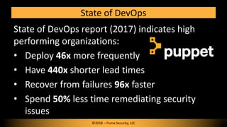 State of DevOps
©2018 – Puma Security, LLC
State of DevOps report (2017) indicates high
performing organizations:
• Deploy 46x more frequently
• Have 440x shorter lead times
• Recover from failures 96x faster
• Spend 50% less time remediating security
issues
 