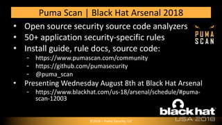 • Open source security source code analyzers
• 50+ application security-specific rules
• Install guide, rule docs, source code:
https://www.pumascan.com/community
https://github.com/pumasecurity
@puma_scan
• Presenting Wednesday August 8th at Black Hat Arsenal
https://www.blackhat.com/us-18/arsenal/schedule/#puma-
scan-12003
Puma Scan | Black Hat Arsenal 2018
©2018 – Puma Security, LLC
 