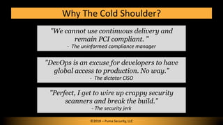 Why The Cold Shoulder?
©2018 – Puma Security, LLC
"DevOps is an excuse for developers to have
global access to production. No way."
- The dictator CISO
"Perfect, I get to wire up crappy security
scanners and break the build."
- The security jerk
"We cannot use continuous delivery and
remain PCI compliant. "
- The uninformed compliance manager
 
