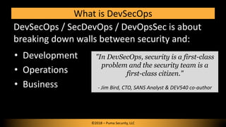 What is DevSecOps
DevSecOps / SecDevOps / DevOpsSec is about
breaking down walls between security and:
• Development
• Ope...