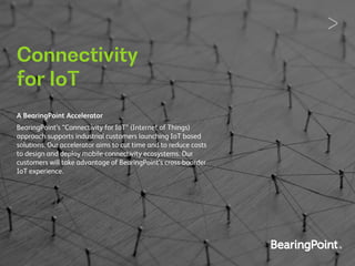 Connectivity
for IoT
A BearingPoint Accelerator
BearingPoint’s “Connectivity for IoT” (Internet of Things)
approach supports industrial customers launching IoT based
solutions. Our accelerator aims to cut time and to reduce costs
to design and deploy mobile connectivity ecosystems. Our
customers will take advantage of BearingPoint’s cross-boarder
IoT experience.
 