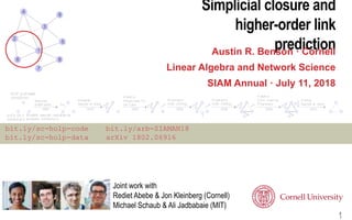 Simplicial closure and
higher-order link
predictionAustin R. Benson · Cornell
Linear Algebra and Network Science
SIAM Annual · July 11, 2018
1
bit.ly/sc-holp-code bit.ly/arb-SIAMAN18
bit.ly/sc-holp-data arXiv 1802.06916
Joint work with
Rediet Abebe & Jon Kleinberg (Cornell)
Michael Schaub & Ali Jadbabaie (MIT)
 