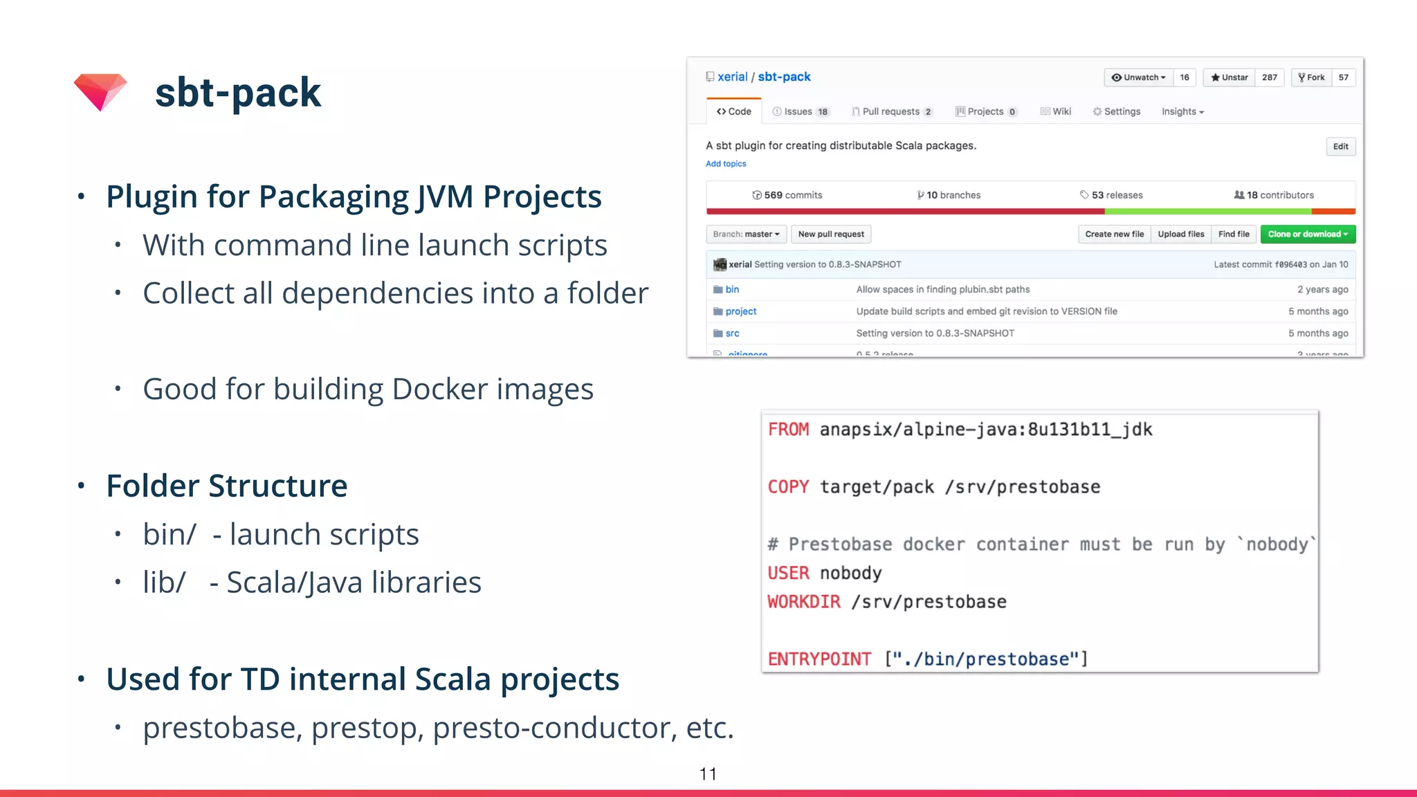 sbt-pack
• Plugin for Packaging JVM Projects
• With command line launch scripts
• Collect all dependencies into a folder
• Good for building Docker images
• Folder Structure
• bin/ - launch scripts
• lib/ - Scala/Java libraries
• Used for TD internal Scala projects
• prestobase, prestop, presto-conductor, etc.
11
 