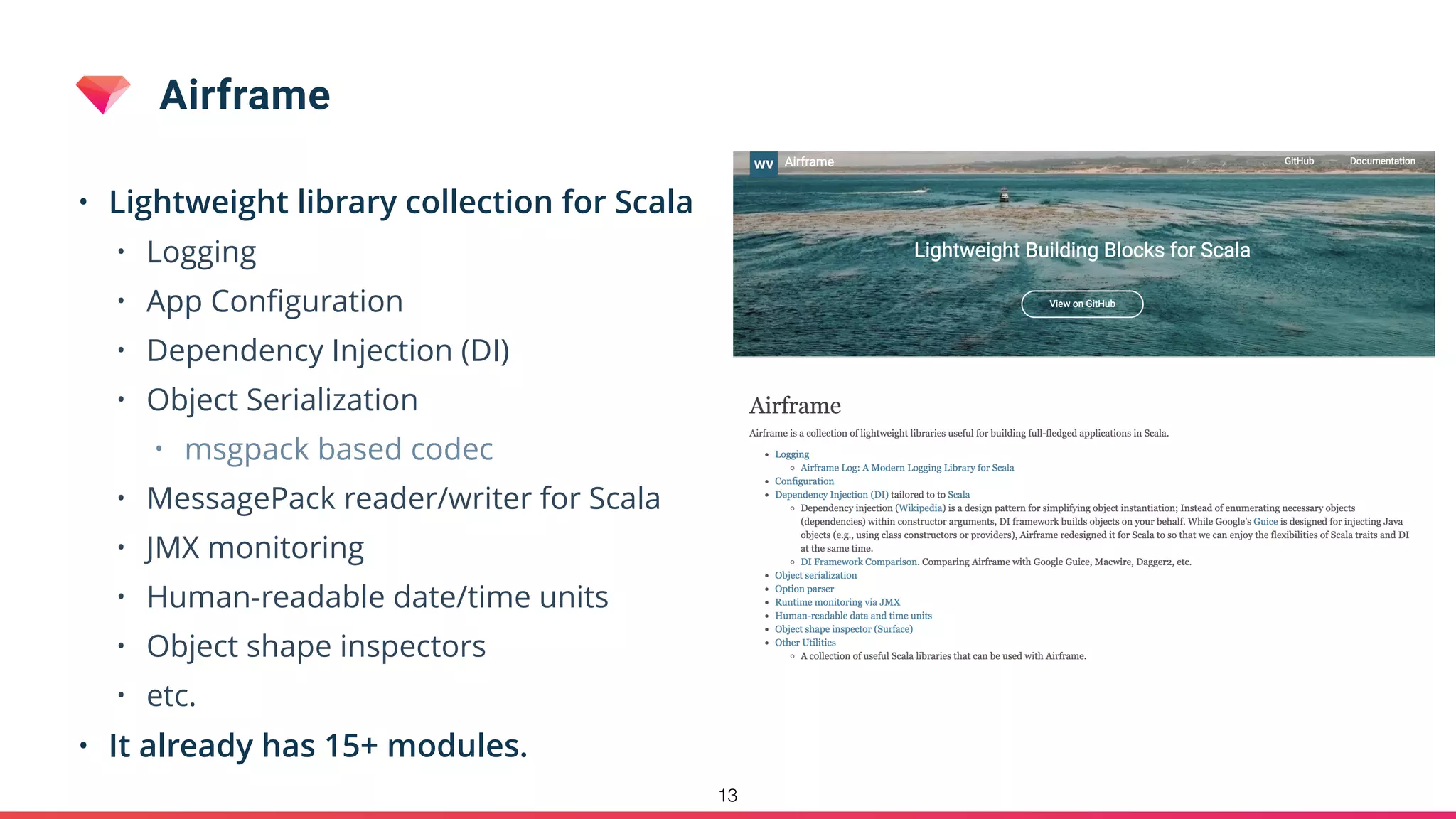 Airframe
• Lightweight library collection for Scala
• Logging
• App Conﬁguration
• Dependency Injection (DI)
• Object Serialization
• msgpack based codec
• MessagePack reader/writer for Scala
• JMX monitoring
• Human-readable date/time units
• Object shape inspectors
• etc.
• It already has 15+ modules.
13
 