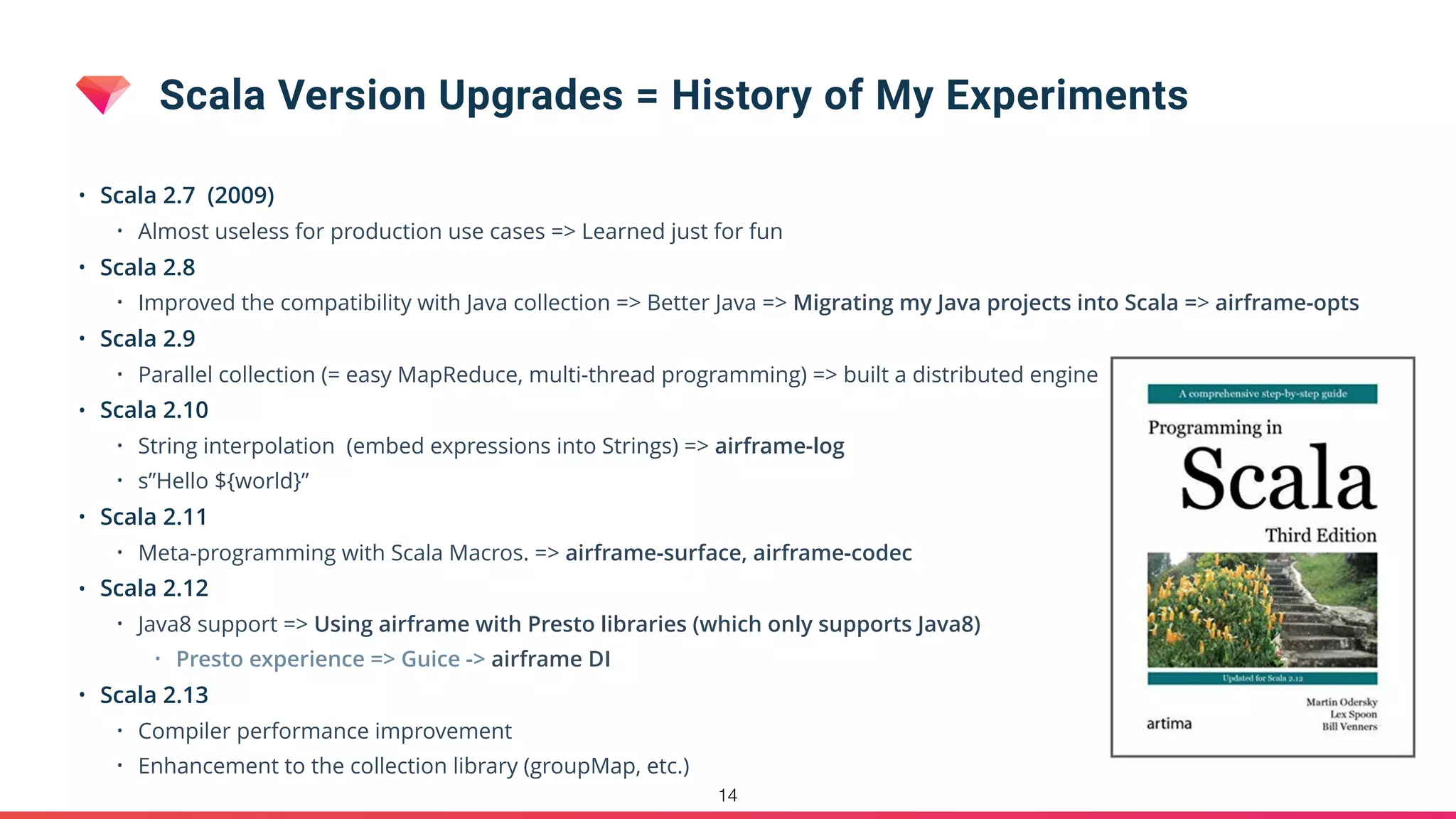 Scala Version Upgrades = History of My Experiments
• Scala 2.7 (2009)
• Almost useless for production use cases => Learned just for fun
• Scala 2.8
• Improved the compatibility with Java collection => Better Java => Migrating my Java projects into Scala => airframe-opts
• Scala 2.9
• Parallel collection (= easy MapReduce, multi-thread programming) => built a distributed engine
• Scala 2.10
• String interpolation (embed expressions into Strings) => airframe-log
• s”Hello ${world}”
• Scala 2.11
• Meta-programming with Scala Macros. => airframe-surface, airframe-codec
• Scala 2.12
• Java8 support => Using airframe with Presto libraries (which only supports Java8)
• Presto experience => Guice -> airframe DI
• Scala 2.13
• Compiler performance improvement
• Enhancement to the collection library (groupMap, etc.)
14
 