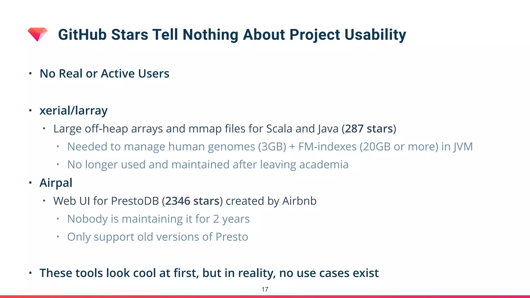 GitHub Stars Tell Nothing About Project Usability
• No Real or Active Users
• xerial/larray
• Large oﬀ-heap arrays and mmap ﬁles for Scala and Java (287 stars)
• Needed to manage human genomes (3GB) + FM-indexes (20GB or more) in JVM
• No longer used and maintained after leaving academia
• Airpal
• Web UI for PrestoDB (2346 stars) created by Airbnb
• Nobody is maintaining it for 2 years
• Only support old versions of Presto
• These tools look cool at ﬁrst, but in reality, no use cases exist
17
 