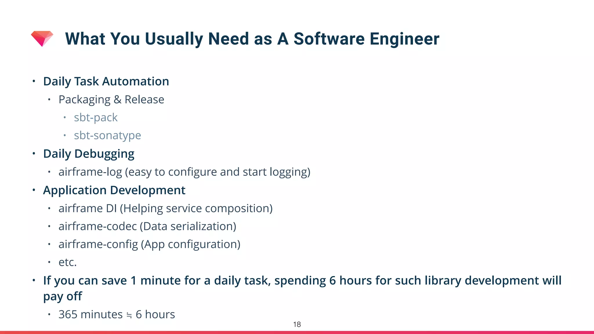 What You Usually Need as A Software Engineer
• Daily Task Automation
• Packaging & Release
• sbt-pack
• sbt-sonatype
• Daily Debugging
• airframe-log (easy to conﬁgure and start logging)
• Application Development
• airframe DI (Helping service composition)
• airframe-codec (Data serialization)
• airframe-conﬁg (App conﬁguration)
• etc.
• If you can save 1 minute for a daily task, spending 6 hours for such library development will
pay oﬀ
• 365 minutes ≒ 6 hours
18
 