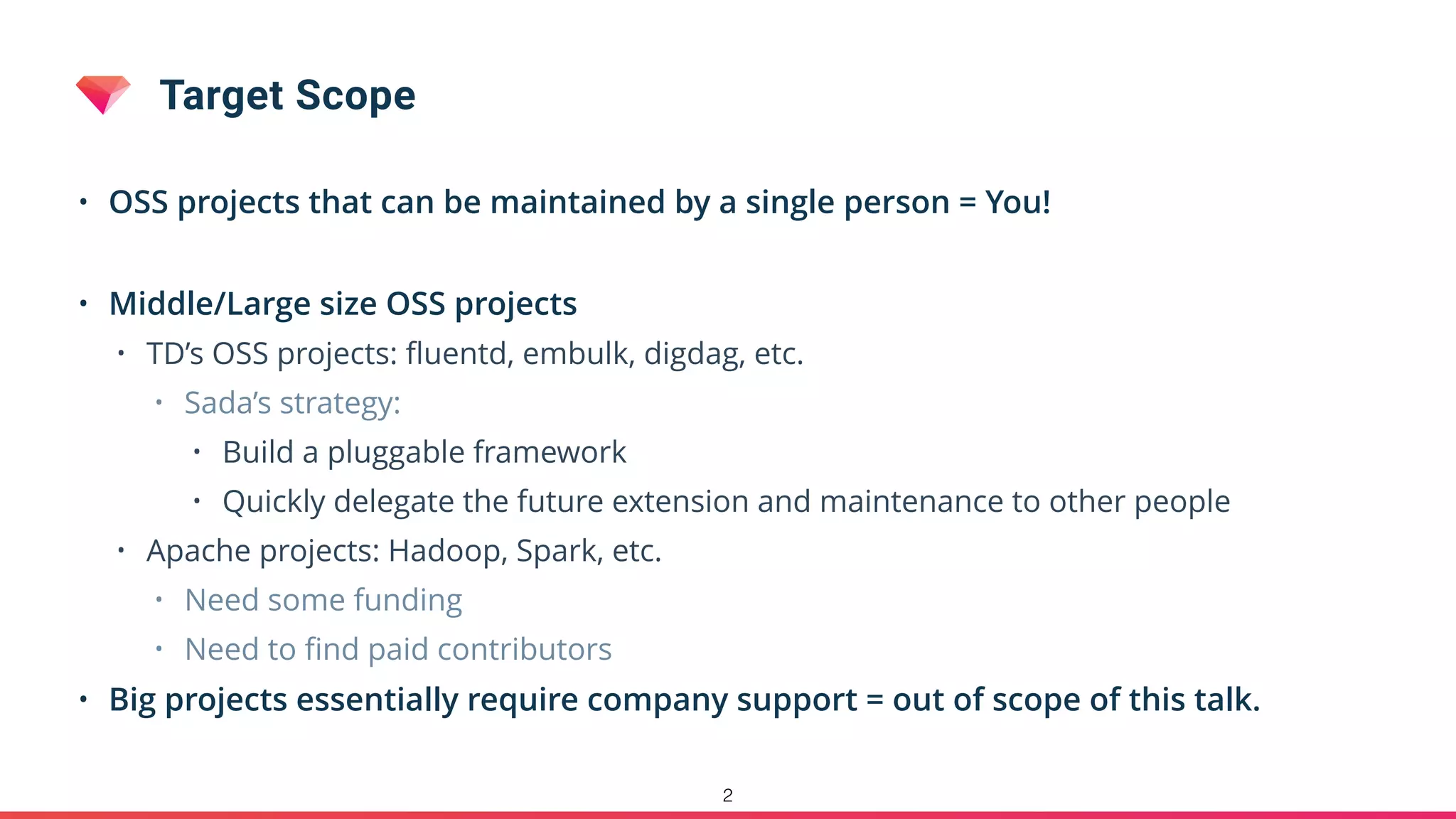 Target Scope
• OSS projects that can be maintained by a single person = You!
• Middle/Large size OSS projects
• TD’s OSS projects: ﬂuentd, embulk, digdag, etc.
• Sada’s strategy:
• Build a pluggable framework
• Quickly delegate the future extension and maintenance to other people
• Apache projects: Hadoop, Spark, etc.
• Need some funding
• Need to ﬁnd paid contributors
• Big projects essentially require company support = out of scope of this talk.
2
 
