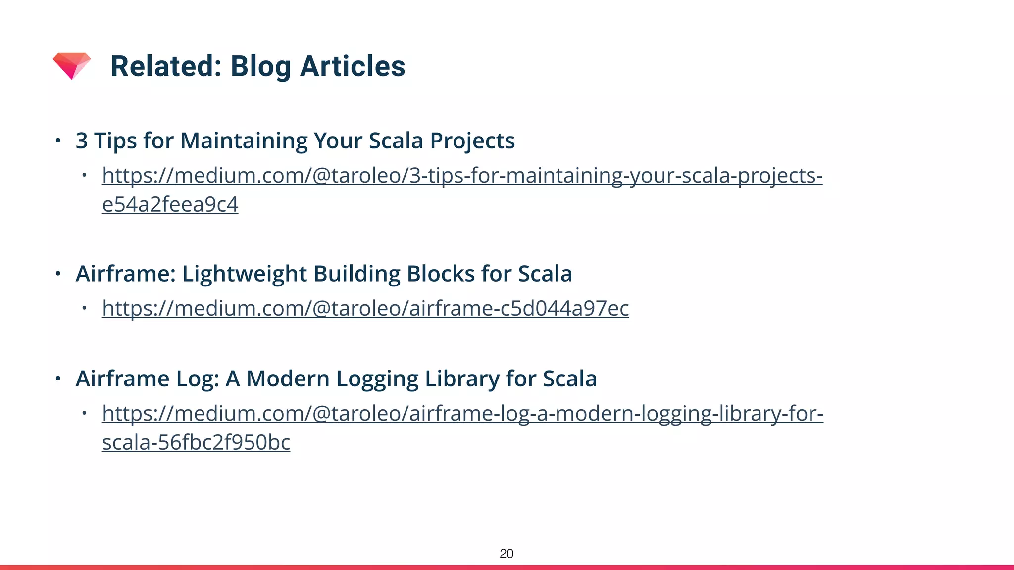 Related: Blog Articles
• 3 Tips for Maintaining Your Scala Projects
• https://medium.com/@taroleo/3-tips-for-maintaining-your-scala-projects-
e54a2feea9c4
• Airframe: Lightweight Building Blocks for Scala
• https://medium.com/@taroleo/airframe-c5d044a97ec
• Airframe Log: A Modern Logging Library for Scala
• https://medium.com/@taroleo/airframe-log-a-modern-logging-library-for-
scala-56fbc2f950bc
20
 