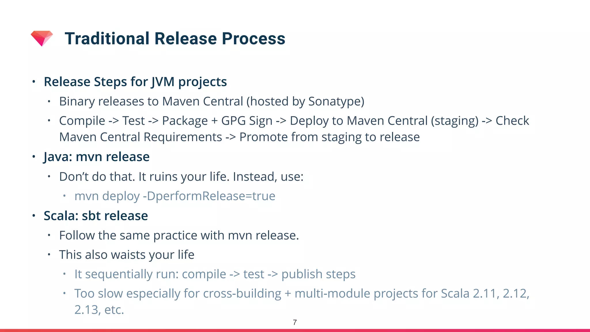 Traditional Release Process
• Release Steps for JVM projects
• Binary releases to Maven Central (hosted by Sonatype)
• Compile -> Test -> Package + GPG Sign -> Deploy to Maven Central (staging) -> Check
Maven Central Requirements -> Promote from staging to release
• Java: mvn release
• Don’t do that. It ruins your life. Instead, use:
• mvn deploy -DperformRelease=true
• Scala: sbt release
• Follow the same practice with mvn release.
• This also waists your life
• It sequentially run: compile -> test -> publish steps
• Too slow especially for cross-building + multi-module projects for Scala 2.11, 2.12,
2.13, etc.
7
 