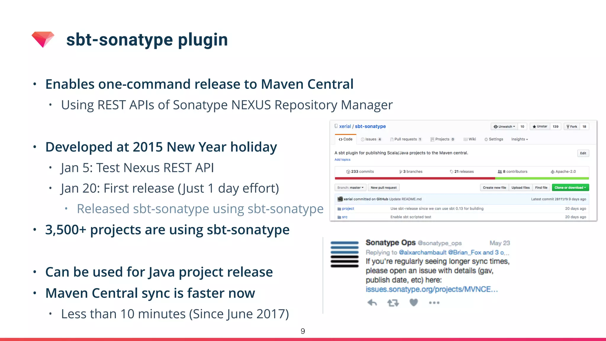sbt-sonatype plugin
• Enables one-command release to Maven Central
• Using REST APIs of Sonatype NEXUS Repository Manager
• Developed at 2015 New Year holiday
• Jan 5: Test Nexus REST API
• Jan 20: First release (Just 1 day eﬀort)
• Released sbt-sonatype using sbt-sonatype
• 3,500+ projects are using sbt-sonatype
• Can be used for Java project release
• Maven Central sync is faster now
• Less than 10 minutes (Since June 2017)
9
 