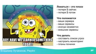 Ломаться – это плохо
- потеря $ сейчас
- потеря $ потом
Что поломается
- ваши сервера
- ваши сервисы
- иногда незаметно
- внешние сервисы
Что делать
- составить список угроз
- настроить мониторинг
- планы починки
Владимир Лучанинов, Playtini
 