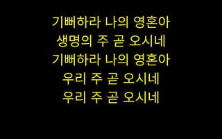 기뻐하라 나의 영혼아
생명의 주 곧 오시네
기뻐하라 나의 영혼아
우리 주 곧 오시네
우리 주 곧 오시네
 