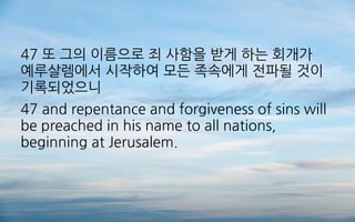 47 또 그의 이름으로 죄 사함을 받게 하는 회개가
예루살렘에서 시작하여 모든 족속에게 전파될 것이
기록되었으니
47 and repentance and forgiveness of sins will
be preached in his name to all nations,
beginning at Jerusalem.
 