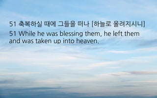51 축복하실 때에 그들을 떠나 [하늘로 올려지시니]
51 While he was blessing them, he left them
and was taken up into heaven.
 