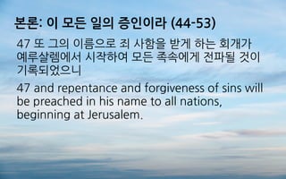 본론: 이 모든 일의 증인이라 (44-53)
47 또 그의 이름으로 죄 사함을 받게 하는 회개가
예루살렘에서 시작하여 모든 족속에게 전파될 것이
기록되었으니
47 and repentance and forgiveness of sins will
be preached in his name to all nations,
beginning at Jerusalem.
 