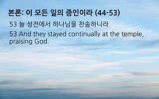 본론: 이 모든 일의 증인이라 (44-53)
53 늘 성전에서 하나님을 찬송하니라
53 And they stayed continually at the temple,
praising God.
 