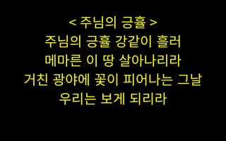 < 주님의 긍휼 >
주님의 긍휼 강같이 흘러
메마른 이 땅 살아나리라
거친 광야에 꽃이 피어나는 그날
우리는 보게 되리라
 