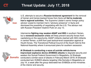 1
Threat Update: July 17, 2018
Yemen
Internecine fighting may weaken AQAP and ISIS in southern Yemen,
but a renewed secession crisis will likely prevent security forces from
capitalizing on the opportunity. AQAP militants clashed with ISIS militants
in central Yemen, a shift from past tactical-level cooperation against al
Houthi forces. The Transitional Political Council of the South held its first
National Assembly where it announced plans for southern secession.
Iran
U.S. attempts to secure a Russian-brokered agreement for the removal
of Iranian and Iranian-backed forces from Syria will fail to moderate
Iran’s regional activities. The Supreme Leader’s senior foreign policy
advisor vowed to maintain Iran’s “advisory presence” in Syria and
dismissed the possibility of negotiating with the U.S. The advisor met
with Russian President Vladimir Putin on July 13.
Al Shabaab is conducting a wave of suicide vehicle-borne
improvised explosive device (SVBIED) attacks to degrade security and
weaken the Somali Federal Government in Mogadishu. Al Shabaab
conducted a similar wave of attacks in February-March 2018. Al Shabaab
conducted twin SVBIED attacks targeting Villa Somalia in Mogadishu on
July 14, a week after the group detonated two SVBIEDs at the ministries
of the interior and security.
Somalia
 