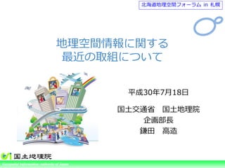 Ministry of Land, Infrastructure, Transport and TourismGeospatial Information Authority of Japan
平成30年7月18日
国土交通省 国土地理院
企画部長
鎌田 高造
北海道地理空間フォーラム in 札幌
地理空間情報に関する
最近の取組について
 