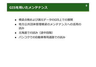 GISを⽤いたメンテナンス
9
 橋梁点検および諸元データのGIS上での展開
 地⽅公共団体管理橋梁のメンテナンスへの活⽤の
試み
 北海道での試み（途中段階）
 バンコクでの⾃動⾞専⽤道路での試み
 