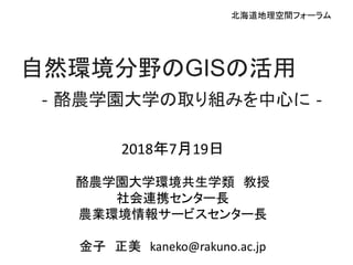 2018年7月19日
酪農学園大学環境共生学類 教授
社会連携センター長
農業環境情報サービスセンター長
金子 正美 kaneko@rakuno.ac.jp
自然環境分野のGISの活用
‐酪農学園大学の取り組みを中心に‐
北海道地理空間フォーラム
 