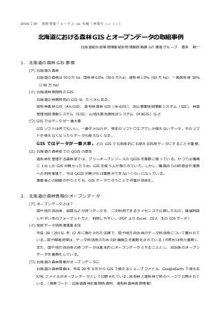 2018.7.19 地理情報フォーラム in 札幌（林業セッション）
北海道における森林 GIS とオープンデータの取組事例
北海道総合政策部情報統計局情報政策課 IoT 推進グループ 喜多 耕一
1. 北海道の森林 GIS 事情
(ア) 北海道の森林
北海道の森林は 550 万 ha、国有林 60％（300 万 ha）、道有林 10％（60 万 ha）、一般⺠有林 30％
（190 万 ha）
(イ) 北海道林務部局の GIS
北海道の林務部局の GIS は、たくさんある。
⺠有林森林 GIS（ArcGIS）、道有林森林 GIS（ArcGIS）、治山事業地図情報システム（SIS）、林道
管理地図情報システム（SIS）、山地災害危険地区システム（MAGIS）など
(ウ) GIS ではデータが一番大事
GIS ソフトは何でもいい。一番ダメなのが、特定のソフトウエアでしか使えないデータ。そのソフ
トが使えなくなったらデータも使えなくなる。
GIS ではデータが一番大事。どの GIS でも将来的にも使える汎用データにすることが重要。
(エ) 北海道の森林室での QGIS の普及
道有林を管理する森林室では、フリーオープンソースの QGIS を業務に使っている。かつては職場
に 1 台しか GIS が無かったため、GIS を使う人が限られていた。しかし、職員自らの研修会や業務
への利用推進で、今は QGIS が無ければ業務ができないくらいになっている。
事業者との図面のやりとりも、GIS データで⾏うことで作業が効率化。
2. 北海道の森林情報のオープンデータ
(ア) オープンデータとは？
国や地⽅自治体、⺠間などが持つデータを、⼆次利用できるライセンスで公開したもの。機械判読
しやすい形のフォーマットだと、利用しやすい。（PDF より Excel、CSV、生の GIS データ）
(イ) 官⺠データ活用推進基本法
平成 28（2016）年 12 月に施⾏された法律で、国や地⽅自治体のデータ利活用について書かれて
いる。国や都道府県は、データ利活用のための計画樹⽴を義務化されている（市町村は努⼒義務）。
また、国や地⽅自治体の持つデータは基本的にオープンデータとすることとし、自治体のオープン
データを義務化している。
(ウ) 北海道の森林情報がオープンデータに
北海道の森林情報は、平成 28 年 8 月から GIS で使えるシェープファイル、GoogleEarth で使える
KML ファイルがオープンデータとして公開されている。⺠有林と道有林で別のページで公開されて
いる。（検索ワード：北海道森林計画関係資料、道有林森林資源情報）
 