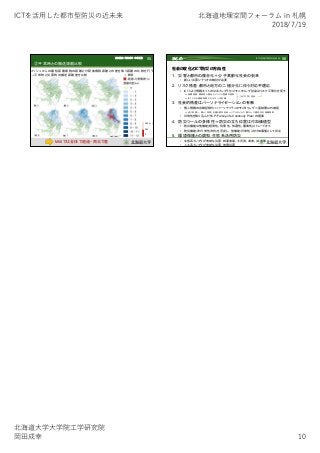 ICTを活⽤した都市型防災の近未来 北海道地理空間フォーラム in 札幌
2018/7/19
北海道⼤学⼤学院⼯学研究院
岡⽥成幸 10
55
③平常時との搬送距離比較
メッシュからの最短距離病院の距離と分配後病院距離との差を取り距離の比較を行う
→平常時と災害時の搬送距離差を比較
0
250
500(人)
M6.8では全体で超過・南北で差
谷川真衣 岡田成幸 中嶋唯貴
56
社会の変化とICT防災の方向性
1. 災害と都市の複合化＋少子高齢化社会の到来
• 新しい災害シナリオの検討が必要
2. リスク格差：都市と地方の二極分化に伴う対応不適応
• ICTにより情報ネットの公共インフラ化⇒モニタリング社会はリスク平等化を促す
⇒低開発国・開発途上国ほどインフラ整備が容易
⇒ICTによる情報拡散エネルギーは安価
3. 社会的格差はパーソナライゼーションの有無
• 個人情報の自動記録化＝パーソナリティのモニタリング＝富裕層以外捕捉
⇒逆に利用し、個人（世帯）を護る防災社会＝リアルタイムで個々人に適切対応情報提供
• 日常性を取り込んだFCP（Family-life Continuity Plan）の提案
4. 防災ツールの多様性＝防災の立ち位置は付加価値型
• 防災機能は他機能(経済性、利便性、快適性、審美性)とトレードオフ
• 防災機能（非日常性）特化を否定し、他機能（日常性）の付加価値として存立
5. 環境保護との調和：生態系活用防災
• 生態系インフラが有効な災害：斜面崩壊、土石流、津波、洪水等
• 人工系インフラが有効な災害：地震災害
ICTが目指す防災の近未来まとめ
ユビキタス社会
 