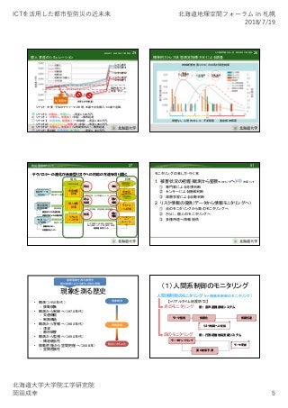 ICTを活⽤した都市型防災の近未来 北海道地理空間フォーラム in 札幌
2018/7/19
北海道⼤学⼤学院⼯学研究院
岡⽥成幸 5
個人資産のシミュレーション
25
シナリオ0
シナリオⅡ
シナリオⅢ
シナリオⅣ
シナリオⅠ
預貯金ベース
資産ゼロ
地震襲来
シナリオ：夫・妻・子供のサラリーマン世帯。35歳で自宅購入。60歳で退職。
シナリオ0：対策なし。地震なし。→資産4,500万円。
シナリオⅠ：対策なし。地震あり（全壊）→債務超過
シナリオⅡ：耐震改修。地震あり（一部破損）→資産4,000万円。
シナリオⅢ：地震保険加入。地震あり（全壊）→資産3,000万円。
シナリオⅣ：対策なし。地震あり（公的助成のみ）→債務超過
シナリオ（青点線）：耐震改修。地震なし。→資産4，300万円。
×
×
△
〇
◎
◎
奥田 幸平 岡田 成幸 中嶋 唯貴
精神的ストレス状態測定指標（K6）による調査
26
神城断層地震（2014）の白馬村調査結果
無被害
本人＋家族負傷
n=2.864
本人のみ負傷
n=13.276
家族のみ負傷
n=23.996
問題なし 心理的ストレス 不安障害 重症精神障害
＜ ＜
心の復興問題：有吉一葉 岡田成幸 中嶋唯貴
リアルタイム
事前予測
テクノロジーの進化が未来型リスクへの対応の方途を切り開く
27防災研究のトレンド
地震被害
評価
統計データ
国勢調査
行政対応計画
統計的マス被害
現在
未来型
被害評価
長期的都市
防災計画
複合災害、少子高齢化、人口バランス
未来
個別建物
耐震診断
個人被害
評価
個別被害
安心
情報
ライフス
パン評価
日常情報モ
ニタリング
カラダ情報、資産情報、精神情報
種々
情報
調査員による内観診断
深層学習による自動診断
現状 将来
リアルタ
イム予測
被害
エリア情報（SAR優先、医療資源）
個人情報（ハザード情、誘導、負傷）
モニタリン
グ情報 被害予測
振動系センサー
非振動系センサー
個人モニタリ
ング
エリアモニタ
リング
携帯端末スクリーン
種々
情報
モニタリングの来し方・行く末
1. 被害状況の把握（観測から監視モニタリングへ） 次章にて
① 専門家による目視判断
② センサーによる機械判断
③ 深層学習による自動判断
2. リスク情報の提供（データから情報モニタリングへ）
① 点のモニタリングから面のモニタリングへ
② さらに、個人のモニタリングへ
③ 多種用途へ情報提供
51
現象を測る歴史
• 観測（1950年代）
– 振動現象
• 観測から制御へ（1970年代）
– 交通機能
– 制振構造
• 観測から警報へ（1980年代）
– 津波
– 都市被害
• 観測から監視へ（1990年代）
– 構造健全性
• 振動把握から空間把握へ（2008年）
– 空間危険性
振動現象を測る物理学
絶対座標における変位を測る理論
現象観測
情報変換
防災システム化
（１）人間系制御のモニタリング
人間系制御のモニタリング（ 機械系制御のモニタリング）
【≡リアルタイム地震防災】
点のモニタリング
面のモニタリング
情報化 情報伝達
リスク情報への変換
データ監視
データサンプリング
面の被害予測
データ更新
例：音声避難誘導システム
例：行政初動対応支援システム
 