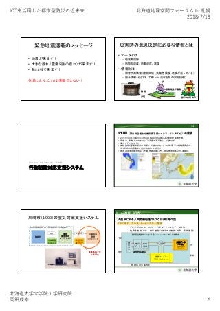 ICTを活⽤した都市型防災の近未来 北海道地理空間フォーラム in 札幌
2018/7/19
北海道⼤学⼤学院⼯学研究院
岡⽥成幸 6
緊急地震速報のメッセージ
• 地震が来ます！
• 大きな揺れ（震度５強の揺れ）が来ます！
• あと5秒で来ます！
住民にとり、これは情報ではない！
災害時の意思決定に必要な情報とは
• データとは
– 地震動記録
– 地動加速度、地動速度、震度
• 情報とは
– 被害予測情報（建物倒壊、負傷危険度；危険が迫っている）
– 指示情報（どうすれば良いか；逃げる先の安全情報）
避難所
避難途上で遭難
施錠
逃げる必要あり？凍死！
行政初動対応支援システム
面のリアルタイムモニタリングの例
SPEEDI（緊急時迅速放射能影響予測ネットワークシステム）の教訓
34
• 2011年3月11日東日本大震災の福島原発事故による放射能拡散予測。
• 政府は、実測したものではなく予測値で不正確とし、公表せず。
• 海外メディアは公表。
• 先端技術も意思決定者の判断により使われない。2015年原子力規制委員会は
SPEEDIの利用廃止を宣言（自治体から反発）。
• 意思決定者の能力向上（（予測）情報の使い方）、防災教育のあり方も要検討。
川崎市（1990）の震災対策支援システム
震度
強震計
対策指針
選別
ソフトウェア
評価結果即時
被害推定
ソフトウェア
地域環境
Database
防災計画
Database
エキスパート
システム
防災科学技術研究所（NIED)による被害予測システム開発(2018)
AI（人工知能）の行方
1980年代：エキスパートシステム誕生
• プロダクションルール（IF～THEN・・・）によるデータ検索
• 前向き推論（条件→結果推論）と後ろ向き推論（結果→条件推論）
• 例）災害発生時の行政の対応マニュアル
1990年代：パターン認識と機械学習
• 単純パーセプトロン
• 例）地震波形（PGA、PGV、卓越周期、継続時間etc.)から震度を
求める機械学習
現在：深層学習
• マシンラーニングがディープラーニング（多層パーセプトロン）変貌
• 自己学習による最適化
• 例）冷蔵庫のサーモスタット、自宅の冷暖房自動制御
• 例）被害の写真判定
AI進歩による人間労働駆逐のリスクはまだ先の話
論理型言語Prologによるエキスパートシステムの構成
知識データ
ベース：
地域防災対応
マニュアル
推論エンジン
プロダクションルール
被災
データ
作業
領域
被
害
入
力
IF THEN
適切対応提示
 