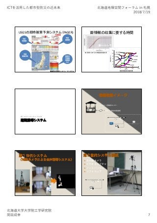 ICTを活⽤した都市型防災の近未来 北海道地理空間フォーラム in 札幌
2018/7/19
北海道⼤学⼤学院⼯学研究院
岡⽥成幸 7
USGSの即時被害予測システム（PAGER)
国単位の災害モニタリングシステム
予測
死者数
予測
被害額
予測
震度分布 各市の
予測震
度暴露
人口
予測更新
面情報の収集に要する時間
岐阜県における計測震度受信状況
0
20
40
60
80
100
120
1 10 100 1000 10000
時間（ｈ）
情報収集率（％）
人的被害
住家被害
水産被害
農業被害
公立文教被害
衛生被害
土木被害
1day 1week 1month
被害情報要収集時間
避難誘導システム
個人のリアルモニタリングの例
オンサイト警報用センサー
Internet
Web 気象庁［緊急地震速報］
家庭内LAN
ビデオカメラ
パーソナルコンピュータ
オンサイト警報用センサー
テレビ
 赤外線カメラ
 ビデオキャプチャ
 ノートパソコン
 ソフトウェア
家庭内LAN
CCDカメラ
パーソナルコンピュータ
 