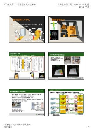 ICTを活⽤した都市型防災の近未来 北海道地理空間フォーラム in 札幌
2018/7/19
北海道⼤学⼤学院⼯学研究院
岡⽥成幸 8
 居住者の体位・行動を3次元で追跡し、負傷
部位と負傷程度も評価
安全
危険
左足危険 右手危険
安全
従来システム 新世代システム
AIS=0
0＜AIS≦1
1＜AIS≦2
2＜AIS≦3
3＜AIS≦4
4＜AIS≦5
5＜AIS＜6
AIS＝6 ISS27.34 死亡率21.6％ 頭部重症
44
複数に誘導の解答：
地震時室内リアルタイム避難誘導システムの開発
実験場所：工学部N115室
投影デバイス:EPSONEB1776w
投影範囲:床面3×3
投影画像のスケール:1/1
投影範囲 投影デバイス設置
防災訓練用投影 地震発生時避難誘導用投影
探索結果の投影実験
最適避難行動と学習の必要性
• 状況（時間帯、同室者の存在）によって、最適対応は異なる
• 特に、子供がいる場合は保護行為が最優先
• 将来的に、IoTにより状況把握は容易となる
• 居住者を誘導するのではなく、多目的ロボットが状況学習し、居
住者を保護（移動し覆い被さる）
47
多人数避難誘導ロボット
視覚～聴覚による危険察知ロボット
室内危険度診断＋室内最適配置アシスト
北海道大学・当研究室（岡田、中嶋）
建物及び周辺建物の危険情報を住人に伝達
慶應義塾大学・三田彰研究室
事前予測
リアルタイム
事後判定
テクノロジーの進化が未来型リスクへの対応の方途を切り開く
48防災研究のトレンド
地震被害
評価
統計データ
国勢調査
行政対応計画
統計的マス被害
現在
未来型
被害評価
長期的都市
防災計画
複合災害、少子高齢化、人口バランス
未来
個別建物
耐震診断
個人被害
評価
個別被害
安心
情報
ライフス
パン評価
日常情報モ
ニタリング
カラダ情報、資産情報、精神情報
種々
情報
調査員による内観診断
深層学習による自動診断
現状 将来
リアルタ
イム予測
被害
エリア情報（SAR優先、医療資源）
個人情報（ハザード情、誘導、負傷）
モニタリン
グ情報 被害予測
振動系センサー
非振動系センサー
個人モニタリ
ング
エリアモニタ
リング
携帯端末スクリーン
被災度判
定
直後
判定
余震による被害進展、避難解除決定
個別建物
被害判定 個別被害
調査員による被害判定
深層学習による自動判定
意思決定
システム
種々
情報
予測
判定
 