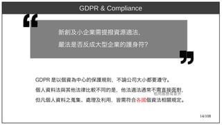 14/108
GDP)2009R 是以個資為中心的保護規則，不論公司大小都要遵守。
個人資料法與其他法律比較不同的是，他法適法通常不需直接面對，
但凡個人資料之蒐集、處理及利用，皆需符合各國個資法相關規定。
新創及小企業需提撥資源適法，
嚴法是否反成大型企業的護身符？
租用服務或委外
GDPR & Compliance
 