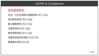 17/108
資料處理原則
合法、公正及透明之處理原則 (aka Ant)§5.1(aka Ant)a))
目的限定原則 (aka Ant)§5.1(aka Ant)b))
最小範圍原則 (aka Ant)§5.1(aka Ant)c))
正確性原則 (aka Ant)§5.1(aka Ant)d))
儲存限制原則 (aka Ant)§5.1(aka Ant)e))
完整性與保密性原則 (aka Ant)§5.1(aka Ant)f))
舉證責任原則 (aka Ant)§5.2)
GDPR & Compliance
 