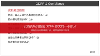 18/108
資料處理原則
合法、公正及透明之處理原則 (aka Ant)§5.1(aka Ant)a))
目的限定原則 (aka Ant)§5.1(aka Ant)b))
最小範圍原則 (aka Ant)§5.1(aka Ant)c))
正確性原則 (aka Ant)§5.1(aka Ant)d))
儲存限制原則 (aka Ant)§5.1(aka Ant)e))
完整性與保密性原則 (aka Ant)§5.1(aka Ant)f))
舉證責任原則 (aka Ant)§5.2)
GDPR & Compliance
此兩頁所列僅是 GDP)2009R 條文的一小部分
還有許多尚需遵循之處，時間有限無法說清
 