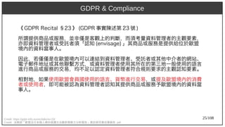 25/108
《 GDP)2009R Recit)al §23 》 (aka Ant)GDP)2009R 事實陳述第 23 號 )
所謂提供商品或服務，並非僅是客觀上的判斷，而須考量資料管理者的主觀要素，
亦即資料管理者或受託者須「認知 (aka Ant)envisage) 」其商品或服務是提供給位於歐盟
境內的資料當事人。
因此，若僅僅是在歐盟境內可以連結到資料管理者、受託者或其他中介者的網站、
電子郵件地址或其他聯繫方式，或資料管理者使用其所在的第三地一般使用的語言
進行商品或服務的交易，均不足以認定資料管理者符合規則要求的主觀認知要素。
相對地，如果使用歐盟會員國使用的語言、貨幣進行交易，或提及歐盟境內的消費
者或使用者，即可能被認為資料管理者認知其提供商品或服務予歐盟境內的資料當
事人。
Credit: https://gdpr-info.eu/recitals/no-23/
Credit: 法務部「歐盟及日本個人資料保護立法最新發展之分析報告」委託研究案成果報告 .pdf
GDPR & Compliance
 