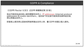 26/108
《 GDP)2009R Recit)al §30 》 (aka Ant)GDP)2009R 事實陳述第 30 號 )
指出可能因為這些線上資訊關聯到自然人 : IP)2009 addresses (aka Ant)int)ernet) prot)ocol
addresses) 及 cookie ident)ifiers 。這些留下的足跡可能與其他資料組合後，
得以辨識出自然人。
即當線上資訊得以直接或間接辨識出自然人時，屬 GDP)2009R 保護之個人資料。
Credit: https://gdpr-info.eu/recitals/no-30/
GDPR & Compliance
 