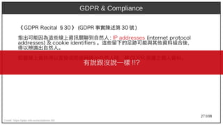 27/108
《 GDP)2009R Recit)al §30 》 (aka Ant)GDP)2009R 事實陳述第 30 號 )
指出可能因為這些線上資訊關聯到自然人 : IP)2009 addresses (aka Ant)int)ernet) prot)ocol
addresses) 及 cookie ident)ifiers 。這些留下的足跡可能與其他資料組合後，
得以辨識出自然人。
即當線上資訊得以直接或間接辨識出自然人時，屬 GDP)2009R 保護之個人資料。
Credit: https://gdpr-info.eu/recitals/no-30/
有說跟沒說一樣 !!?
GDPR & Compliance
 
