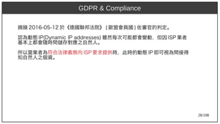 28/108
摘錄 2016-05-12 於《德國聯邦法院》 (aka Ant) 歐盟會員國 ) 佐審官的判定。
認為動態 IP)2009(aka Ant)Dy)namic IP)2009 addresses) 雖然每次可能都會變動，但因 ISP)2009 業者
基本上都會隨時間儲存對應之自然人。
所以當業者為符合法律義務向 ISP)2009 要求提供時，此時的動態 IP)2009 即可視為間接得
知自然人之個資。
GDPR & Compliance
 