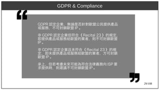 29/108
GDP)2009R 認定企業，無論是否針對歐盟公民提供產品
或服務，不可封鎖歐盟 IP)2009 。
非 GDP)2009R 認定企業但符合《 Recit)al 23 》的規定，
即提供產品或服務給歐盟的業者，則不可封鎖歐盟
IP)2009 。
非 GDP)2009R 認定企業且未符合《 Recit)al 23 》的規
定，即未提供產品或服務給歐盟的業者，方可封鎖
歐盟 IP)2009 。
承上，但若考慮未來可能為符合法律義務向 ISP)2009 要
求提供時，則建議不可封鎖歐盟 IP)2009 。
GDPR & Compliance
 