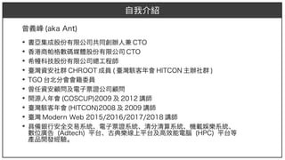曾義峰 (aka Ant)aka Ant))
➔
書亞集成股份有限公司共同創辦人兼 CTO
➔
香港商帕格數碼媒體股份有限公司 CTO
➔
希幔科技股份有限公司總工程師
➔
臺灣資安社群 CHROOT 成員 (aka Ant) 臺灣駭客年會 HITCON 主辦社群 )
➔
TGO 台北分會會籍委員
➔
曾任資安顧問及電子票證公司顧問
➔
開源人年會 (aka Ant)COSCUP)2009)2009 及 2012 講師
➔
臺灣駭客年會 (aka Ant)HITCON)2008 及 2009 講師
➔
臺灣 Modern Web 2015/2016/2017/2018 講師
➔
具備銀行安全交易系統、電子票證系統、清分清算系統、機載娛樂系統、
數位廣告 (aka Ant)Adt)ech) ) 平台、古典樂線上平台及高效能電腦 (aka Ant)HP)2009C) 平台等
產品開發經驗。
自我介紹
 