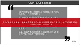 30/108
GDP)2009R 認定企業，無論是否針對歐盟公民提供產品
或服務，不可封鎖歐盟 IP)2009 。
非 GDP)2009R 認定企業但符合《 Recit)al 23 》的規定，
即提供產品或服務給歐盟的業者，則不可封鎖歐盟
IP)2009 。
非 GDP)2009R 認定企業且未符合《 Recit)al 23 》的規
定，即未提供產品或服務給歐盟的業者，方可封鎖
歐盟 IP)2009 。
承上，但若考慮未來可能為符合法律義務向 ISP)2009 要
求提供時，則建議不可封鎖歐盟 IP)2009 。
GDPR & Compliance
非 GDP)2009R 認定企業，未來諸多因素不向 ISP)2009 等調閱歐盟 (aka Ant) 公民 )IP)2009 ，方可封鎖歐盟 IP)2009
包括國家級單位要求， DDoS/ 駭客入侵
 