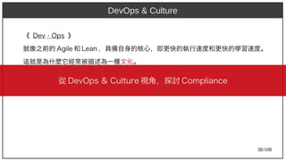 38/108
《 Dev Ops⋅ Ops 》
就像之前的 Agile 和 Lean ，具備自身的核心，即更快的執行速度和更快的學習速度。
這就是為什麼它經常被描述為一種文化。
DevOps & Culture
從 DevOps & Cult)ure 視角，探討 Compliance
 