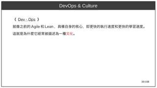 39/108
《 Dev Ops⋅ Ops 》
就像之前的 Agile 和 Lean ，具備自身的核心，即更快的執行速度和更快的學習速度。
這就是為什麼它經常被描述為一種文化。
DevOps & Culture
 