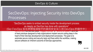 44/108
DevOps & Culture
Credit: https://blog.newrelic.com/2015/08/27/secdevops-rugged-devops/
SecDevOps—sometimes called “Rugged DevOps” or “security at speed”—as a set
of best practices designed to help organizations implant secure coding deep in the
heart of their DevOps development and deployment processes. The goal is to
automate secure coding and security tests and fixes within the workflow, making
secure software an inherent outcome of DevOps approaches.
“SecDevOps seeks to embed security inside the development process
as deeply as DevOps has done with operations”
(aka Ant)SecDevOps 旨在將開發過程中的資訊安全深入到 DevOps 的操作中 )
 