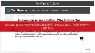 46/108
DevOps & Culture
Credit: https://techbeacon.com/devsecops-foundations
The hinge to success for DevOps security lies in changing the underlying DevOps
culture to embrace security—with no exceptions. As with any other methodology,
security must be built into DevOps.
DevOps 資訊安全成功的關鍵仰賴改變潛在的 DevOps 文化以擁抱安全性
- 沒有例外 -
 