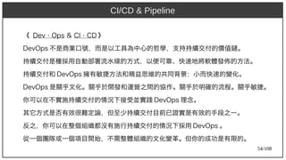 54/108
《 Dev Ops⋅ Ops & CI ⋅ Ops CD 》
DevOps 不是商業口號，而是以工具為中心的哲學，支持持續交付的價值鏈。
持續交付是種採用自動部署流水線的方式，以便可靠、快速地將軟體發佈的方法。
持續交付和 DevOps 擁有敏捷方法和精益思維的共同背景：小而快速的變化。
DevOps 是關乎文化。關乎於開發和運營之間的協作。關乎於明確的流程。關乎敏捷。
你可以在不實施持續交付的情況下接受並實踐 DevOps 理念。
其它方式是否有效很難定論，但至少持續交付目前已證實是有效的手段之一。
反之，你可以在整個組織都沒有施行持續交付的情況下採用 DevOps 。
從一個團隊或一個項目開始，不需整體組織的文化變革。但你的成功是有限的。
CI/CD & Pipeline
 