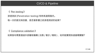 57/108
《 P)2009en t)est)ing 》
滲透測試 (aka Ant)P)2009enet)rat)ion t)est)ing) 有時長達兩個月。
每一次的提交與改變，是否會影響之前滲透測試的結果？
《 Compliance validat)ion 》
如果發布需要通過外部審核機構 (aka Ant) 法務 / 會計 / 稽核 ) ，如何能實現快速循環實驗？
CI/CD & Pipeline
 