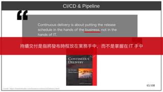 65/108
CI/CD & Pipeline
Credit: https://martinfowler.com/books/continuousDelivery.html
Cont)inuous delivery) is about) put)t)ing t)h) e release
sch) edule in t)h) e h) ands of t)h) e business, not) in t)h) e
h) ands of IT.
持續交付是指將發布時程放在業務手中，而不是掌握在 IT 手中
 